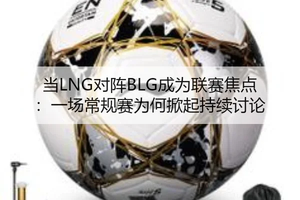 当LNG对阵BLG成为联赛焦点：一场常规赛为何掀起持续讨论