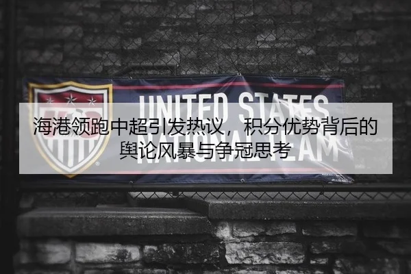 海港领跑中超引发热议，积分优势背后的舆论风暴与争冠思考